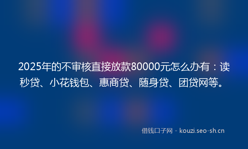 2025年的不审核直接放款80000元怎么办有：读秒贷、小花钱包、惠商贷、随身贷、团贷网等。