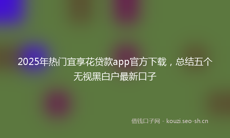2025年热门宜享花贷款app官方下载，总结五个无视黑白户最新口子