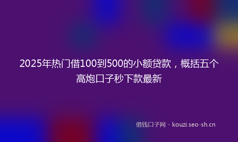 2025年热门借100到500的小额贷款，概括五个高炮口子秒下款最新