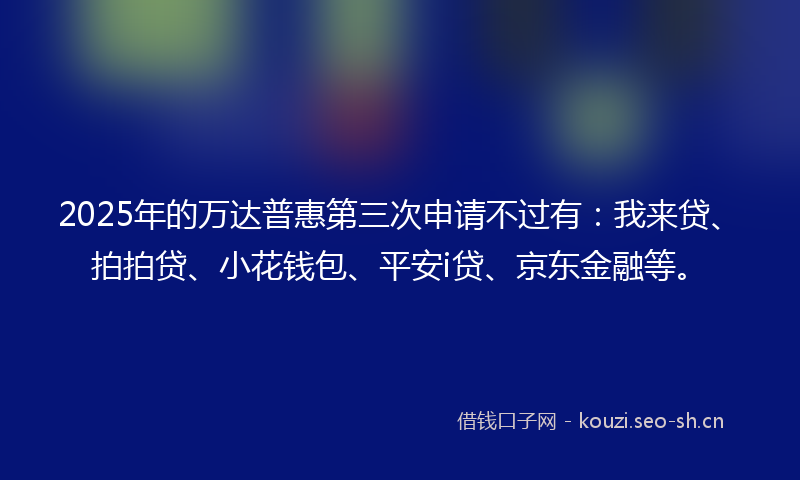2025年的万达普惠第三次申请不过有：我来贷、拍拍贷、小花钱包、平安i贷、京东金融等。