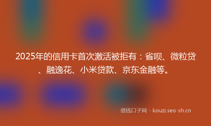 2025年的信用卡首次激活被拒有：省呗、微粒贷、融逸花、小米贷款、京东金融等。