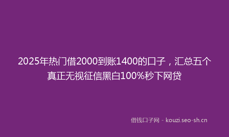 2025年热门借2000到账1400的口子，汇总五个真正无视征信黑白100%秒下网贷