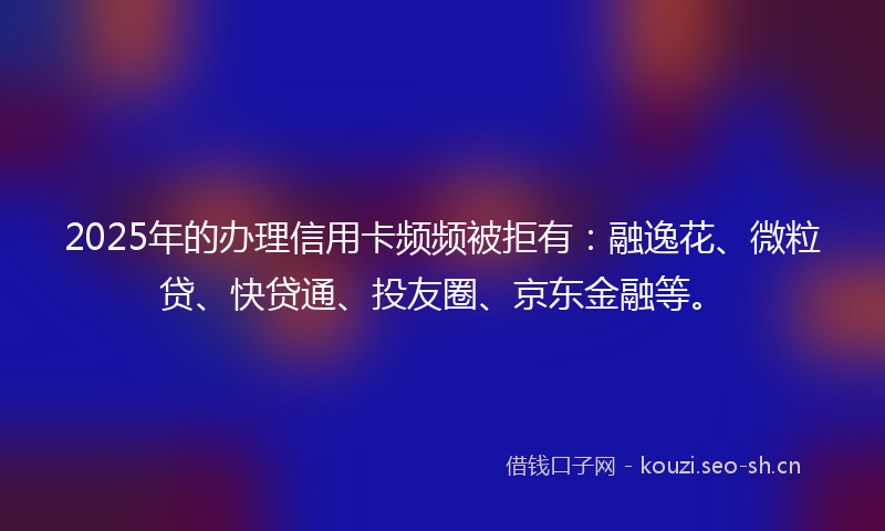 2025年的办理信用卡频频被拒有:融逸花、微粒贷、快贷通、投友圈、京东金融等。
