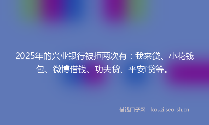 2025年的兴业银行被拒两次有：我来贷、小花钱包、微博借钱、功夫贷、平安i贷等。