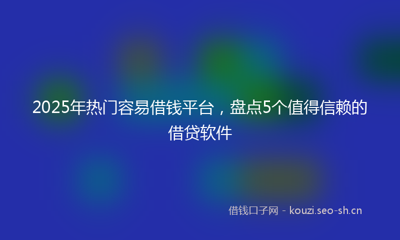 2025年热门容易借钱平台，盘点5个值得信赖的借贷软件