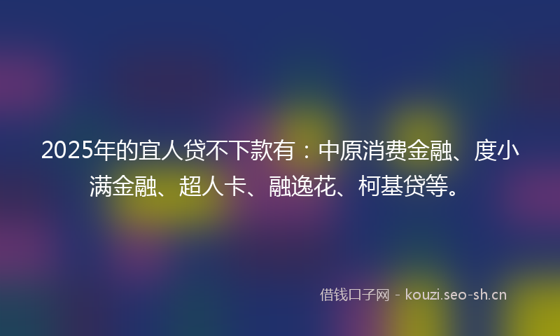2025年的宜人贷不下款有：中原消费金融、度小满金融、超人卡、融逸花、柯基贷等。