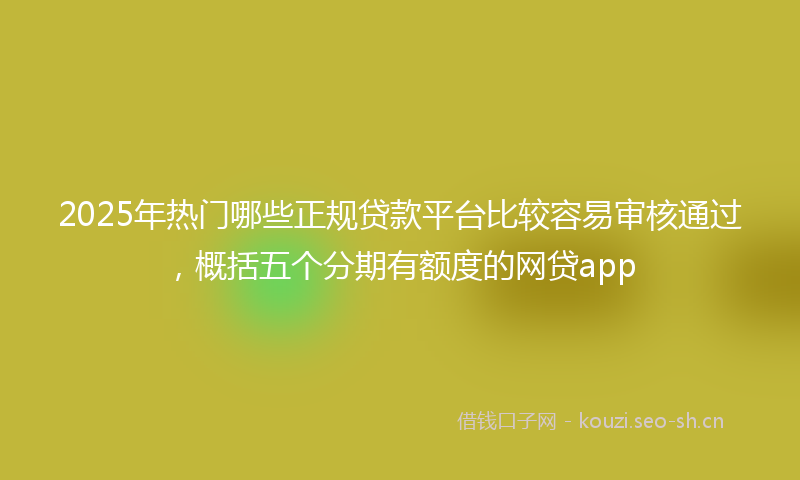 2025年热门哪些正规贷款平台比较容易审核通过，概括五个分期有额度的网贷app