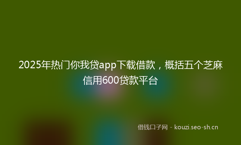 2025年热门你我贷app下载借款，概括五个芝麻信用600贷款平台