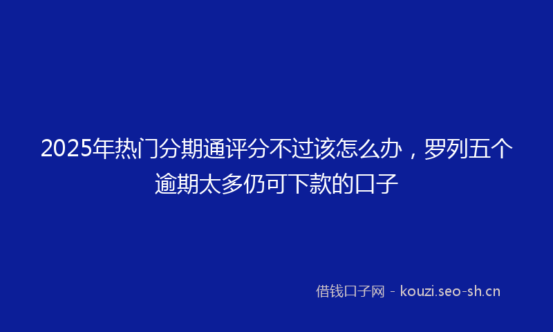 2025年热门分期通评分不过该怎么办，罗列五个逾期太多仍可下款的口子