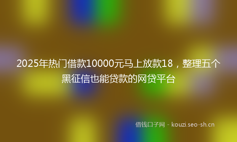 2025年热门借款10000元马上放款18，整理五个黑征信也能贷款的网贷平台