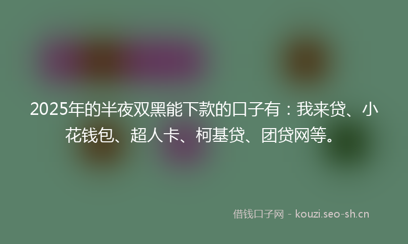 2025年的半夜双黑能下款的口子有：我来贷、小花钱包、超人卡、柯基贷、团贷网等。