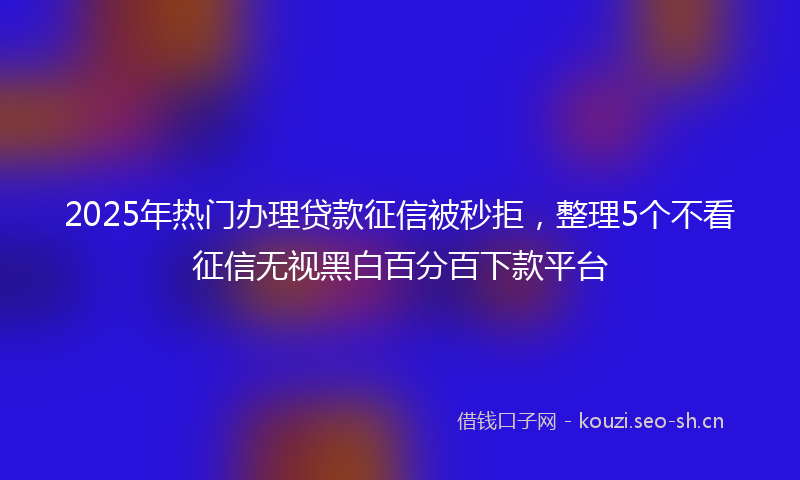 2025年热门办理贷款征信被秒拒，整理5个不看征信无视黑白百分百下款平台