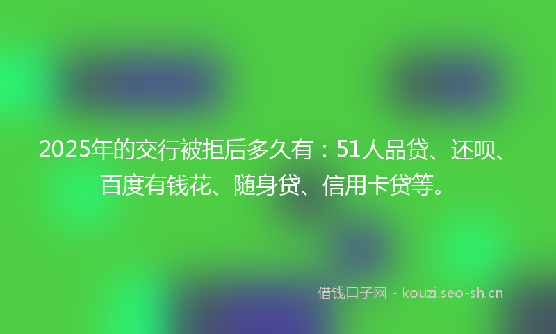 2025年的交行被拒后多久有：51人品贷、还呗、百度有钱花、随身贷、信用卡贷等。