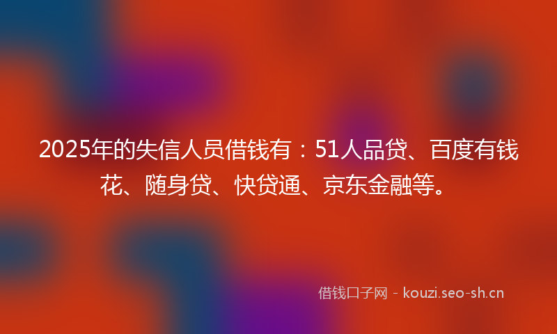 2025年的失信人员借钱有：51人品贷、百度有钱花、随身贷、快贷通、京东金融等。