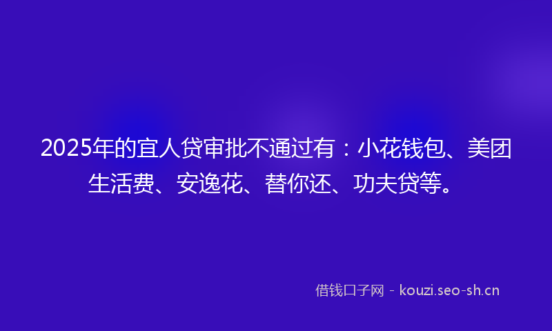 2025年的宜人贷审批不通过有：小花钱包、美团生活费、安逸花、替你还、功夫贷等。