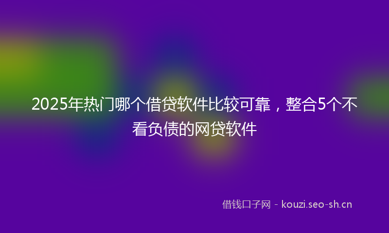 2025年热门哪个借贷软件比较可靠，整合5个不看负债的网贷软件