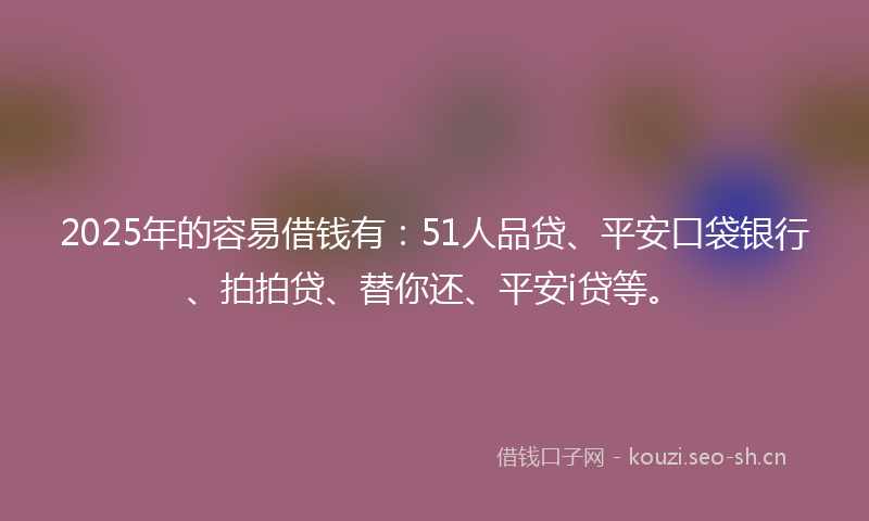 2025年的容易借钱有：51人品贷、平安口袋银行、拍拍贷、替你还、平安i贷等。