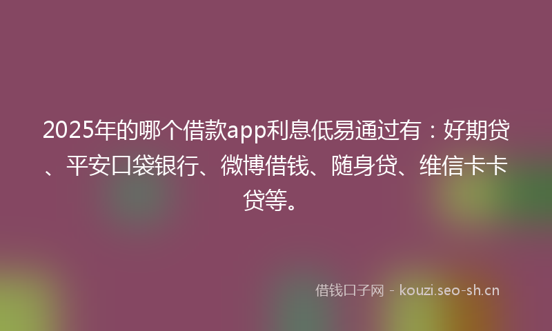 2025年的哪个借款app利息低易通过有：好期贷、平安口袋银行、微博借钱、随身贷、维信卡卡贷等。