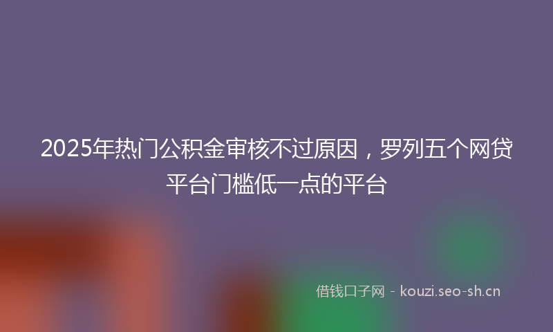 2025年热门公积金审核不过原因，罗列五个网贷平台门槛低一点的平台