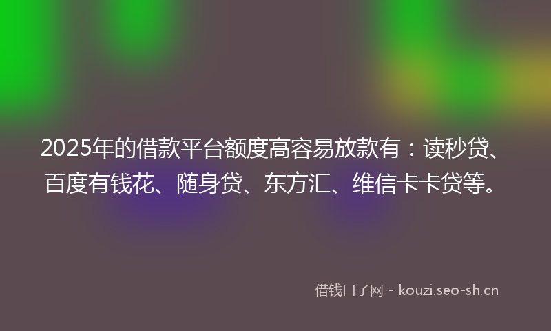 2025年的借款平台额度高容易放款有：读秒贷、百度有钱花、随身贷、东方汇、维信卡卡贷等。
