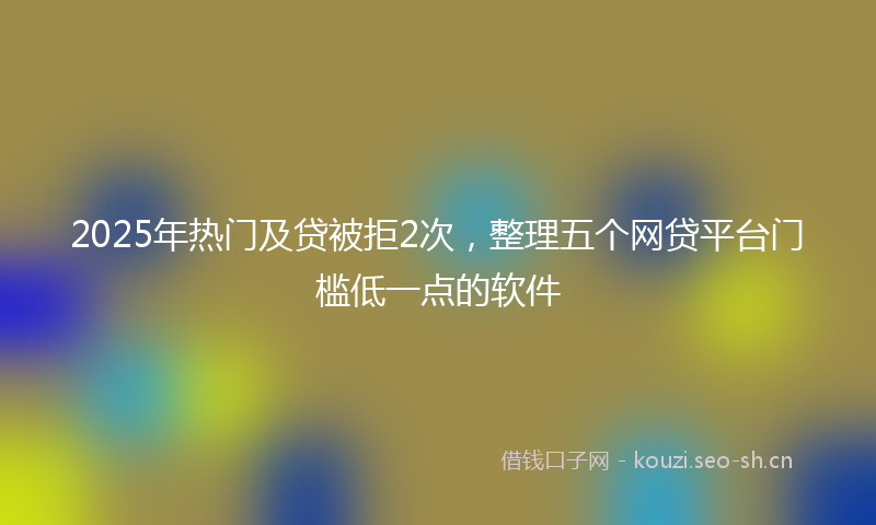 2025年热门及贷被拒2次，整理五个网贷平台门槛低一点的软件