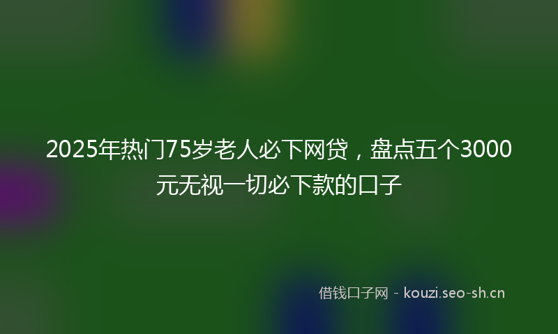 2025年热门75岁老人必下网贷，盘点五个3000元无视一切必下款的口子