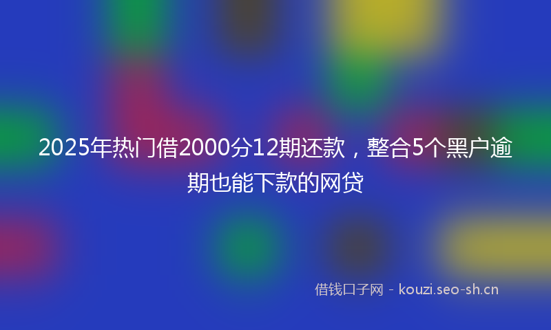 2025年热门借2000分12期还款，整合5个黑户逾期也能下款的网贷