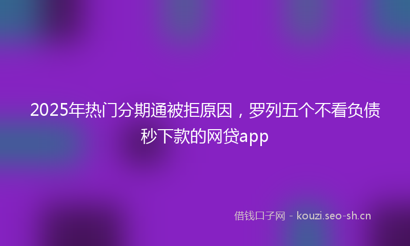 2025年热门分期通被拒原因，罗列五个不看负债秒下款的网贷app