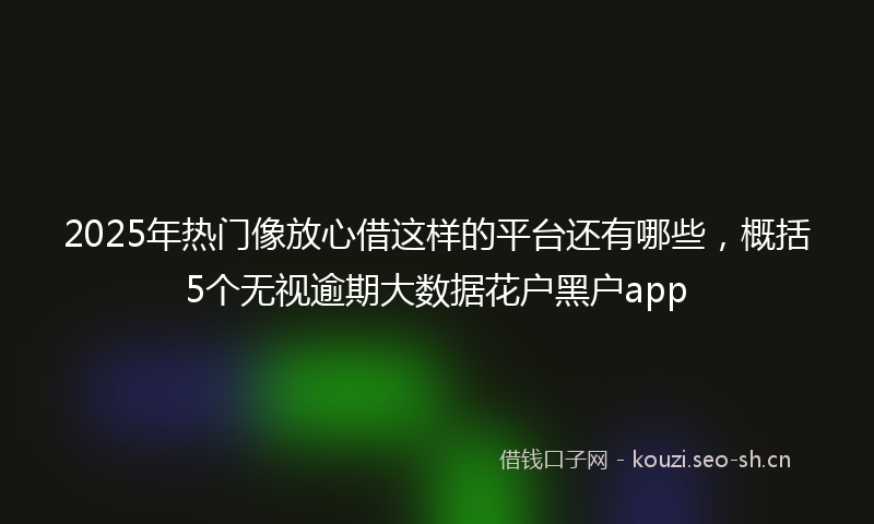 2025年热门像放心借这样的平台还有哪些，概括5个无视逾期大数据花户黑户app