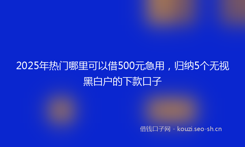 2025年热门哪里可以借500元急用，归纳5个无视黑白户的下款口子