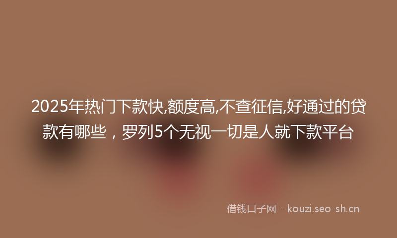 2025年热门下款快,额度高,不查征信,好通过的贷款有哪些，罗列5个无视一切是人就下款平台