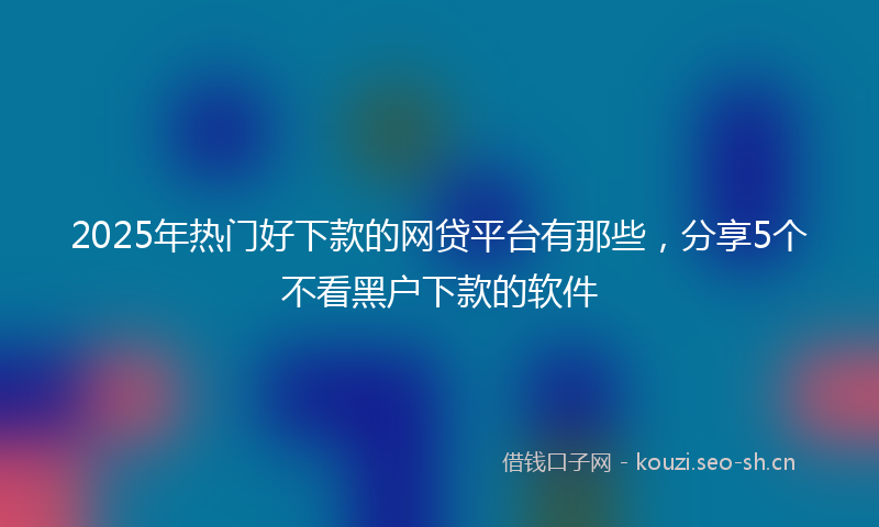 2025年热门好下款的网贷平台有那些，分享5个不看黑户下款的软件