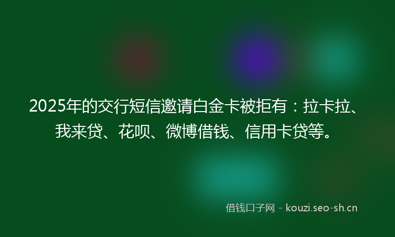 2025年的交行短信邀请白金卡被拒有：拉卡拉、我来贷、花呗、微博借钱、信用卡贷等。