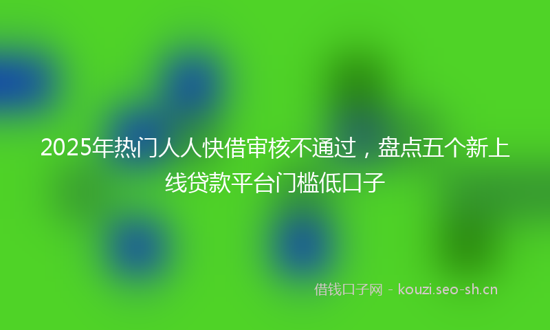 2025年热门人人快借审核不通过，盘点五个新上线贷款平台门槛低口子