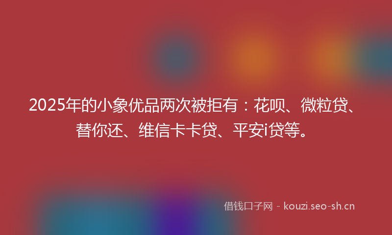 2025年的小象优品两次被拒有：花呗、微粒贷、替你还、维信卡卡贷、平安i贷等。