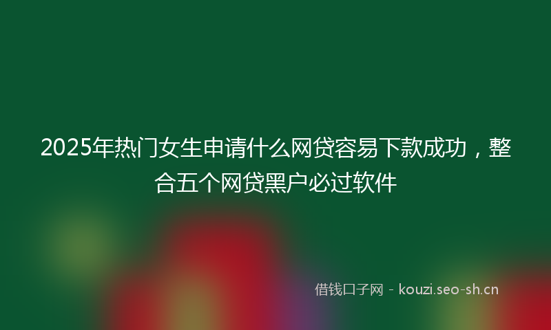 2025年热门女生申请什么网贷容易下款成功，整合五个网贷黑户必过软件