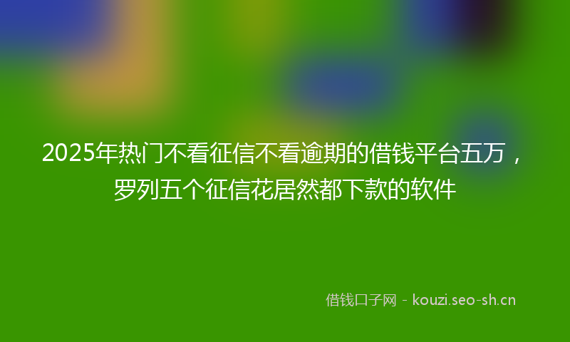 2025年热门不看征信不看逾期的借钱平台五万，罗列五个征信花居然都下款的软件