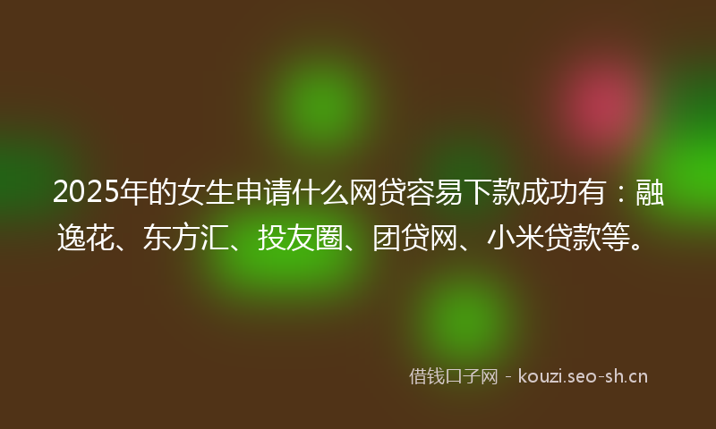 2025年的女生申请什么网贷容易下款成功有：融逸花、东方汇、投友圈、团贷网、小米贷款等。