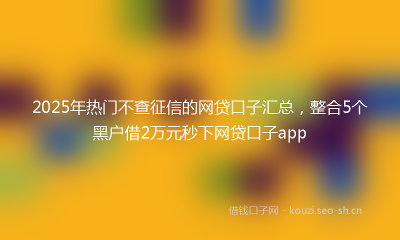 2025年热门不查征信的网贷口子汇总，整合5个黑户借2万元秒下网贷口子app