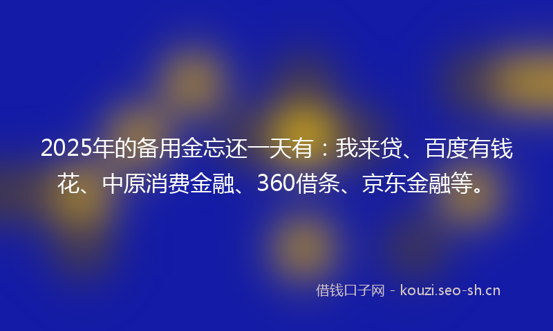 2025年的备用金忘还一天有:我来贷、百度有钱花、中原消费金融、360借条、京东金融等。