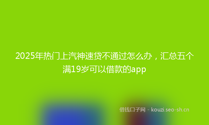 2025年热门上汽神速贷不通过怎么办，汇总五个满19岁可以借款的app