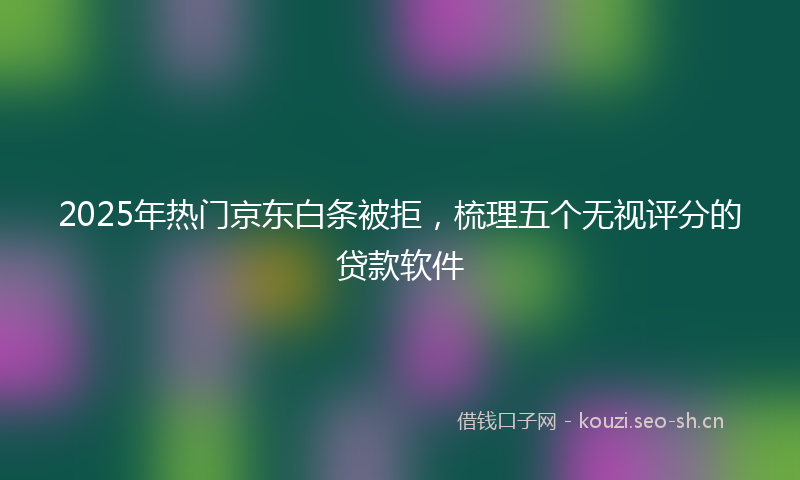 2025年热门京东白条被拒，梳理五个无视评分的贷款软件