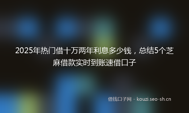 2025年热门借十万两年利息多少钱，总结5个芝麻借款实时到账速借口子