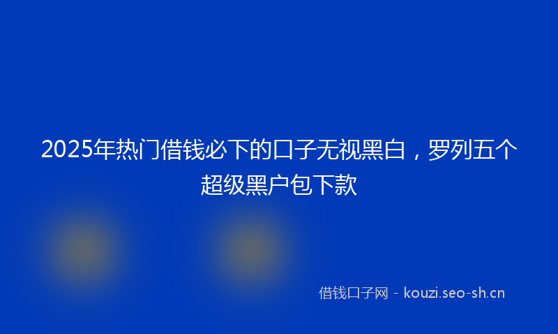 2025年热门借钱必下的口子无视黑白，罗列五个超级黑户包下款