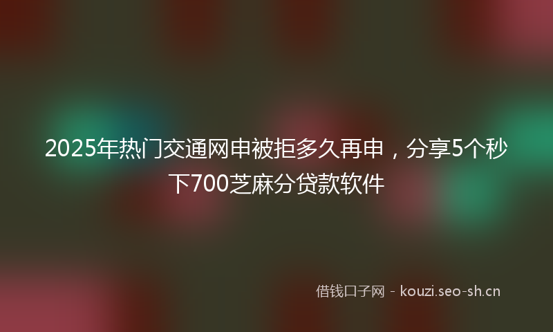 2025年热门交通网申被拒多久再申，分享5个秒下700芝麻分贷款软件