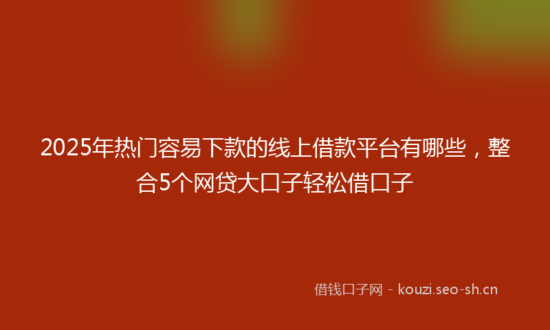 2025年热门容易下款的线上借款平台有哪些，整合5个网贷大口子轻松借口子