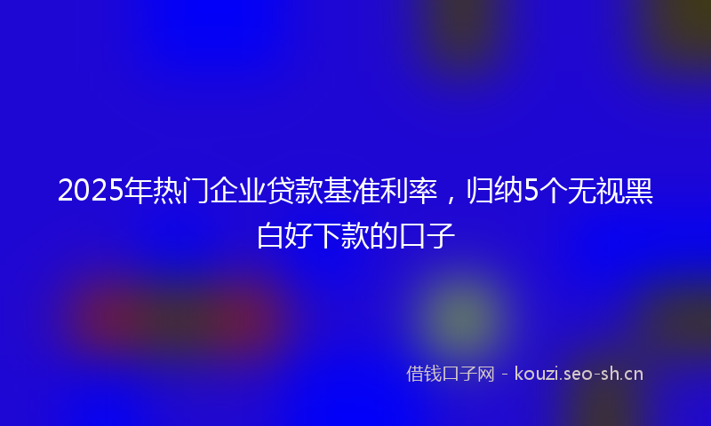 2025年热门企业贷款基准利率，归纳5个无视黑白好下款的口子