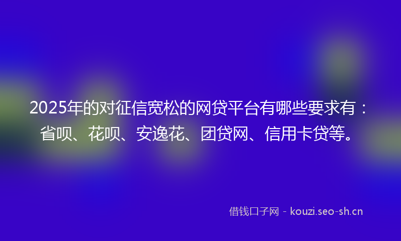 2025年的对征信宽松的网贷平台有哪些要求有：省呗、花呗、安逸花、团贷网、信用卡贷等。