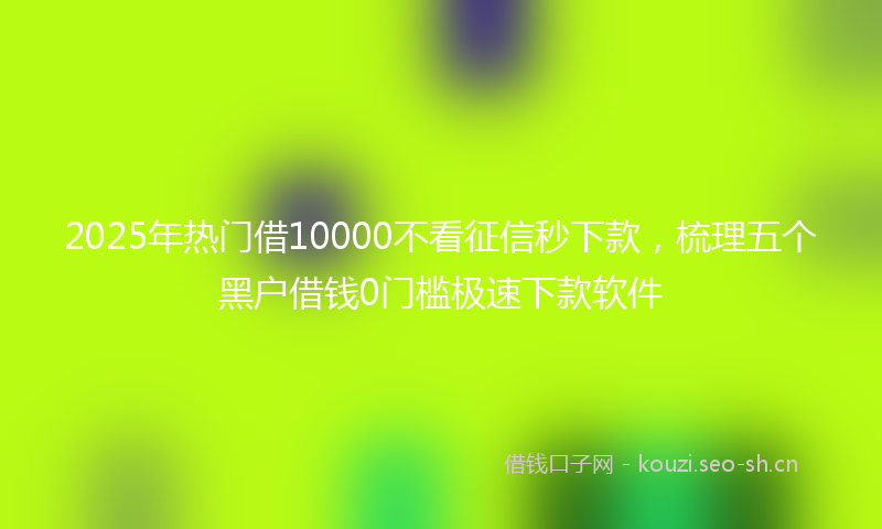 2025年热门借10000不看征信秒下款，梳理五个黑户借钱0门槛极速下款软件