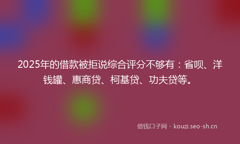 2025年的借款被拒说综合评分不够有：省呗、洋钱罐、惠商贷、柯基贷、功夫贷等。